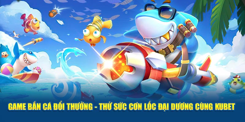 Game Bắn Cá Đổi Thưởng - Thử Sức Cơn Lốc Đại Dương Cùng Kubet 